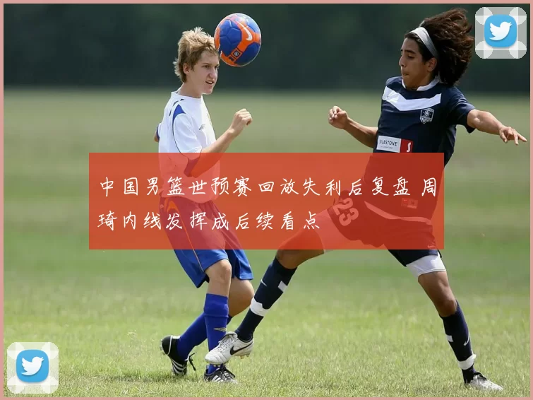 中国男篮世预赛回放失利后复盘 周琦内线发挥成后续看点