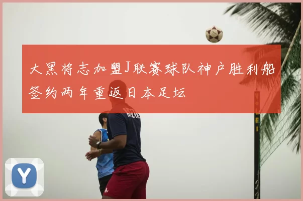 大黑将志加盟J联赛球队神户胜利船签约两年重返日本足坛