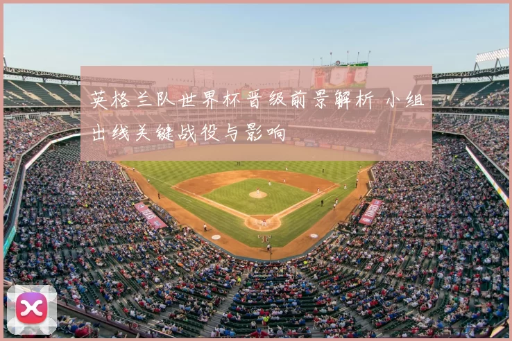 英格兰队世界杯晋级前景解析 小组出线关键战役与影响