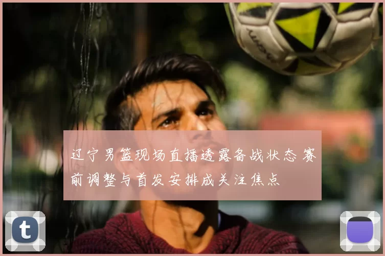 辽宁男篮现场直播透露备战状态 赛前调整与首发安排成关注焦点