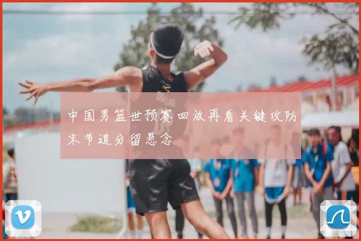 中国男篮世预赛回放再看关键攻防末节追分留悬念