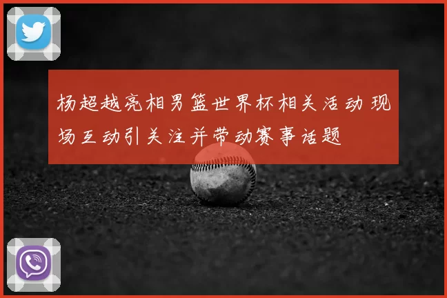 杨超越亮相男篮世界杯相关活动 现场互动引关注并带动赛事话题