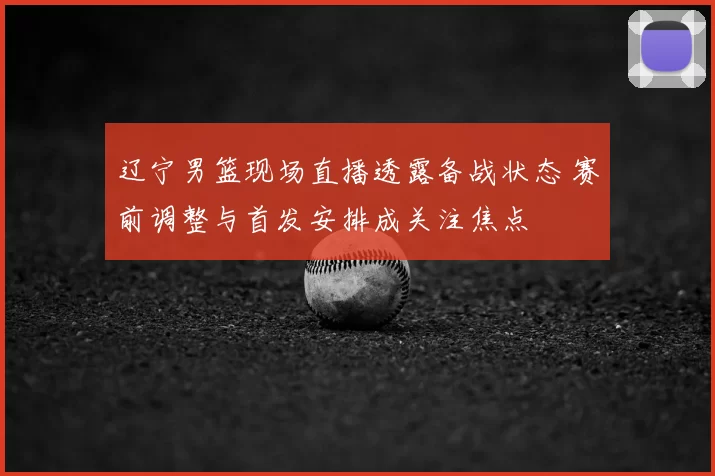 辽宁男篮现场直播透露备战状态 赛前调整与首发安排成关注焦点