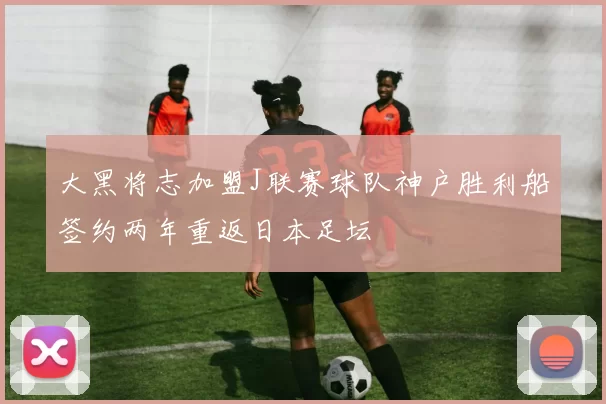 大黑将志加盟J联赛球队神户胜利船签约两年重返日本足坛