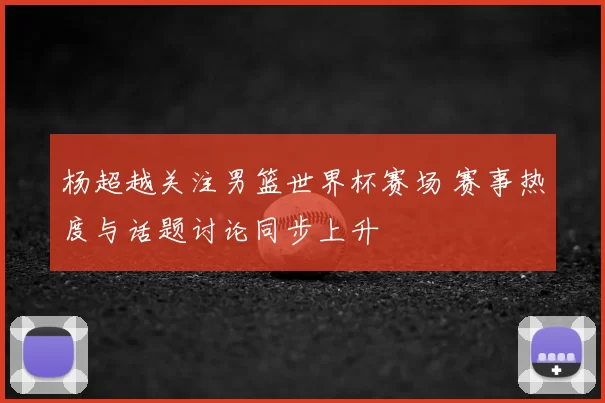 杨超越关注男篮世界杯赛场 赛事热度与话题讨论同步上升