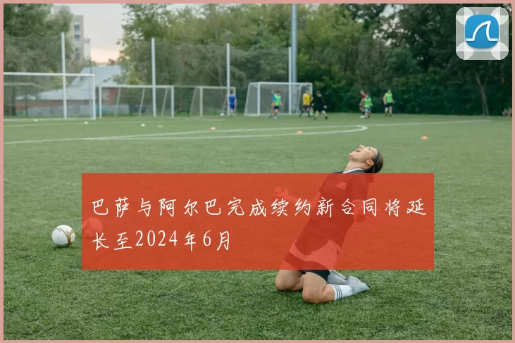 巴萨与阿尔巴完成续约新合同将延长至2024年6月