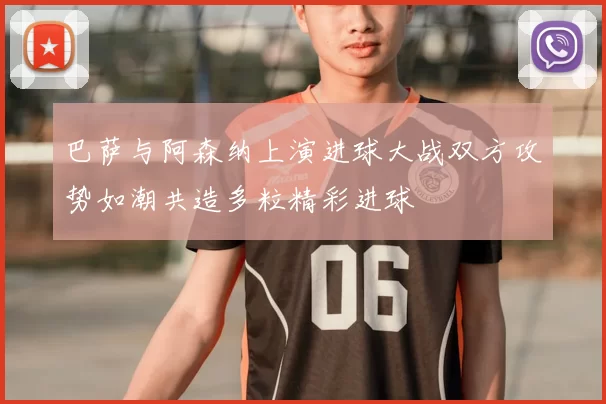 巴萨与阿森纳上演进球大战双方攻势如潮共造多粒精彩进球