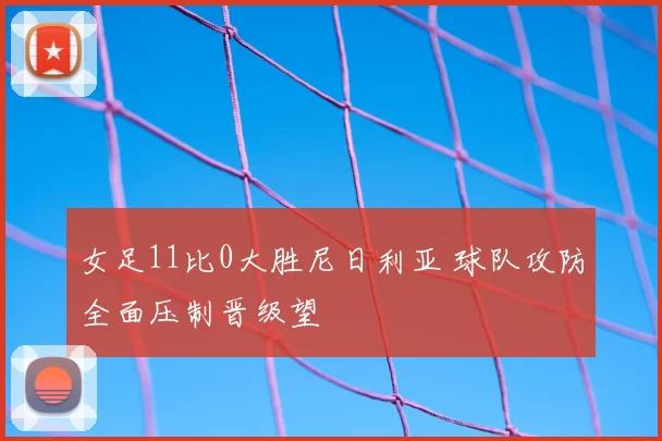 女足11比0大胜尼日利亚 球队攻防全面压制晋级望