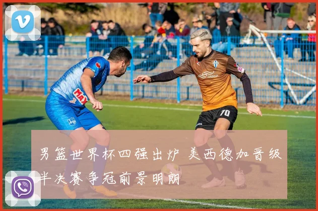 男篮世界杯四强出炉 美西德加晋级半决赛争冠前景明朗