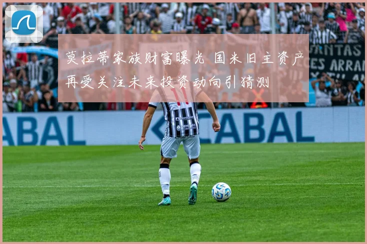 莫拉蒂家族财富曝光 国米旧主资产再受关注未来投资动向引猜测