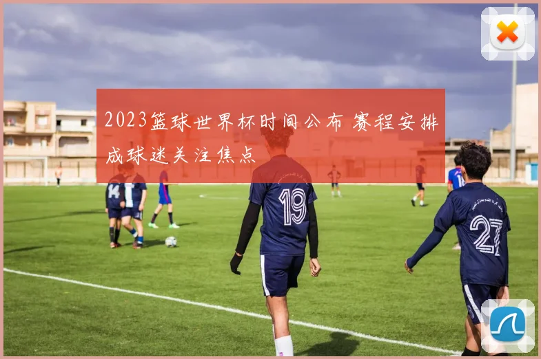 2023篮球世界杯时间公布 赛程安排成球迷关注焦点