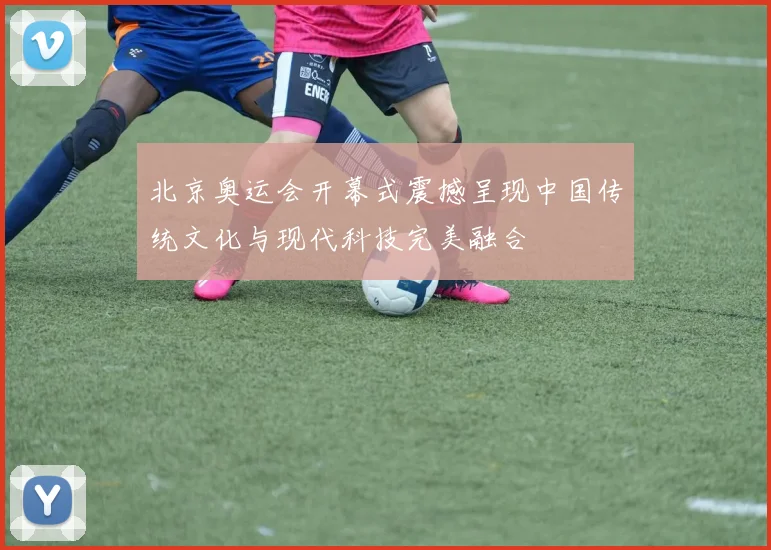北京奥运会开幕式震撼呈现中国传统文化与现代科技完美融合
