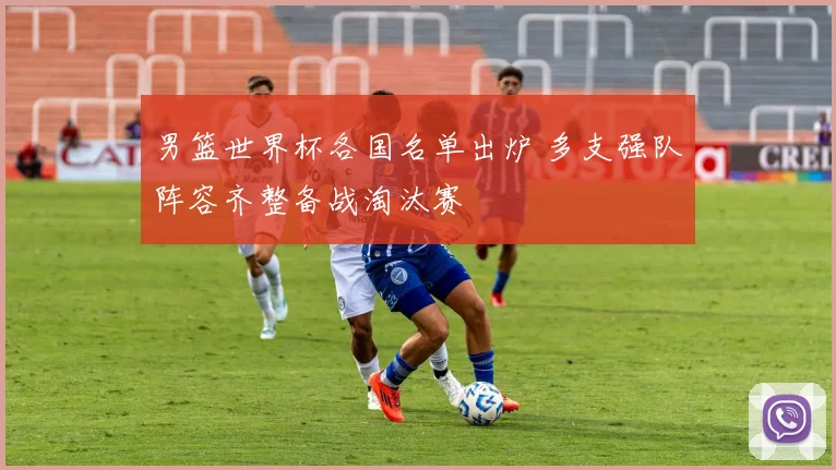男篮世界杯各国名单出炉 多支强队阵容齐整备战淘汰赛