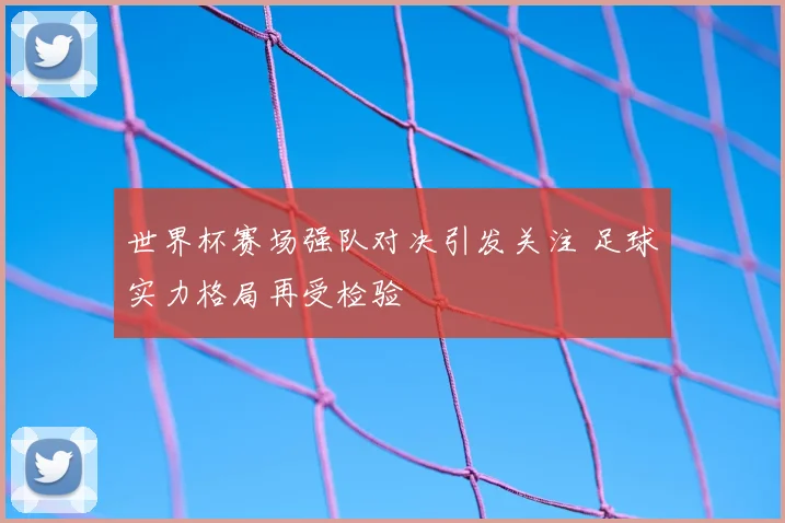 世界杯赛场强队对决引发关注 足球实力格局再受检验