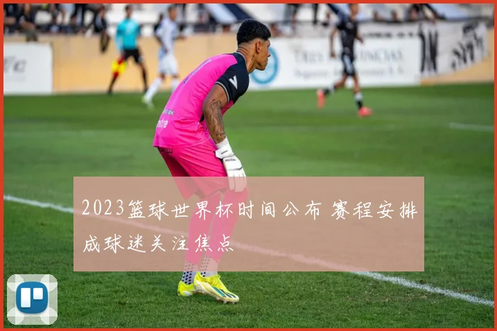 2023篮球世界杯时间公布 赛程安排成球迷关注焦点