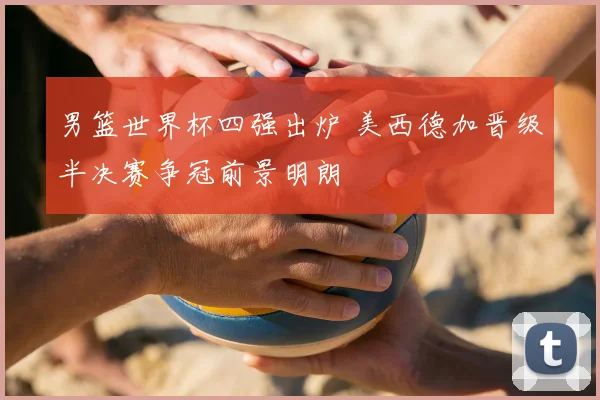 男篮世界杯四强出炉 美西德加晋级半决赛争冠前景明朗